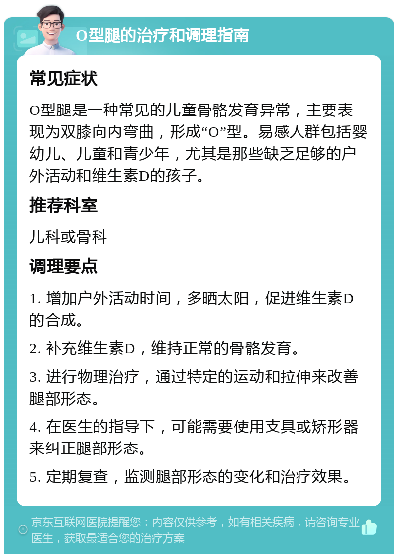 O型腿的治疗和调理指南 常见症状 O型腿是一种常见的儿童骨骼发育异常，主要表现为双膝向内弯曲，形成“O”型。易感人群包括婴幼儿、儿童和青少年，尤其是那些缺乏足够的户外活动和维生素D的孩子。 推荐科室 儿科或骨科 调理要点 1. 增加户外活动时间，多晒太阳，促进维生素D的合成。 2. 补充维生素D，维持正常的骨骼发育。 3. 进行物理治疗，通过特定的运动和拉伸来改善腿部形态。 4. 在医生的指导下，可能需要使用支具或矫形器来纠正腿部形态。 5. 定期复查，监测腿部形态的变化和治疗效果。