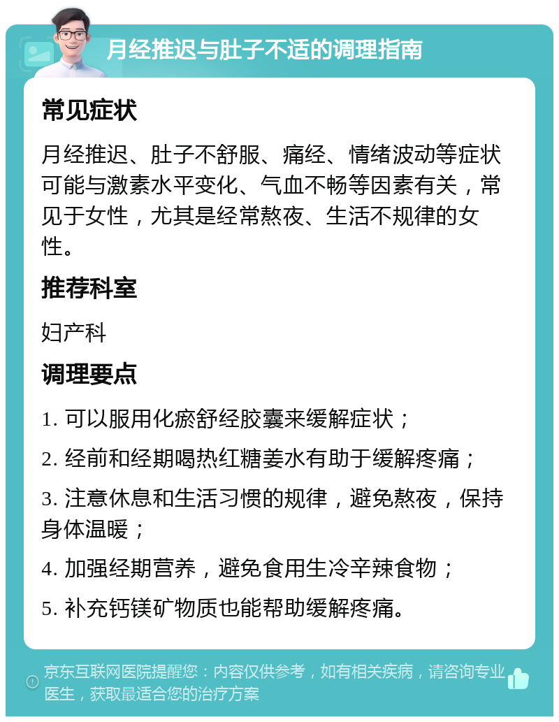 月经推迟与肚子不适的调理指南 常见症状 月经推迟、肚子不舒服、痛经、情绪波动等症状可能与激素水平变化、气血不畅等因素有关，常见于女性，尤其是经常熬夜、生活不规律的女性。 推荐科室 妇产科 调理要点 1. 可以服用化瘀舒经胶囊来缓解症状； 2. 经前和经期喝热红糖姜水有助于缓解疼痛； 3. 注意休息和生活习惯的规律，避免熬夜，保持身体温暖； 4. 加强经期营养，避免食用生冷辛辣食物； 5. 补充钙镁矿物质也能帮助缓解疼痛。