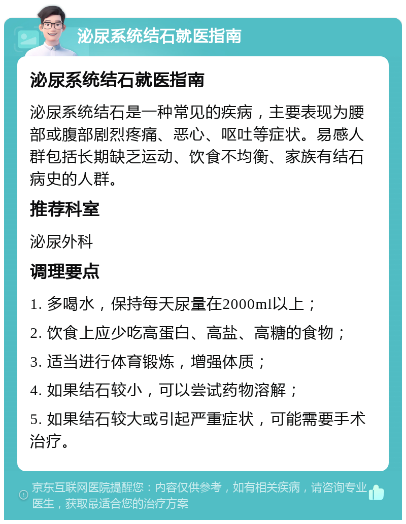 泌尿系统结石就医指南 泌尿系统结石就医指南 泌尿系统结石是一种常见的疾病，主要表现为腰部或腹部剧烈疼痛、恶心、呕吐等症状。易感人群包括长期缺乏运动、饮食不均衡、家族有结石病史的人群。 推荐科室 泌尿外科 调理要点 1. 多喝水，保持每天尿量在2000ml以上； 2. 饮食上应少吃高蛋白、高盐、高糖的食物； 3. 适当进行体育锻炼，增强体质； 4. 如果结石较小，可以尝试药物溶解； 5. 如果结石较大或引起严重症状，可能需要手术治疗。