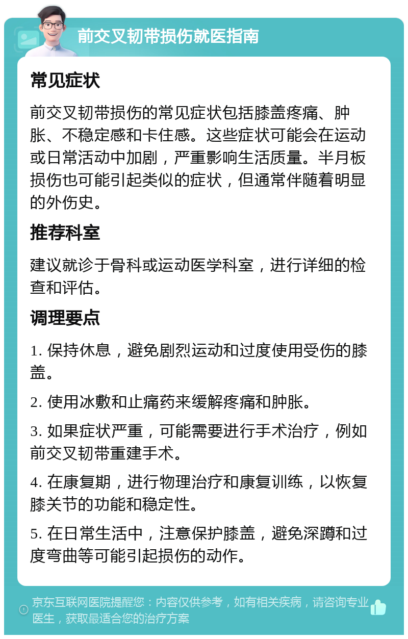 前交叉韧带损伤就医指南 常见症状 前交叉韧带损伤的常见症状包括膝盖疼痛、肿胀、不稳定感和卡住感。这些症状可能会在运动或日常活动中加剧，严重影响生活质量。半月板损伤也可能引起类似的症状，但通常伴随着明显的外伤史。 推荐科室 建议就诊于骨科或运动医学科室，进行详细的检查和评估。 调理要点 1. 保持休息，避免剧烈运动和过度使用受伤的膝盖。 2. 使用冰敷和止痛药来缓解疼痛和肿胀。 3. 如果症状严重，可能需要进行手术治疗，例如前交叉韧带重建手术。 4. 在康复期，进行物理治疗和康复训练，以恢复膝关节的功能和稳定性。 5. 在日常生活中，注意保护膝盖，避免深蹲和过度弯曲等可能引起损伤的动作。