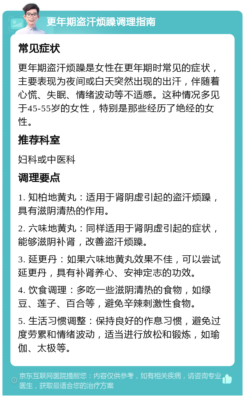 更年期盗汗烦躁调理指南 常见症状 更年期盗汗烦躁是女性在更年期时常见的症状，主要表现为夜间或白天突然出现的出汗，伴随着心慌、失眠、情绪波动等不适感。这种情况多见于45-55岁的女性，特别是那些经历了绝经的女性。 推荐科室 妇科或中医科 调理要点 1. 知柏地黄丸：适用于肾阴虚引起的盗汗烦躁，具有滋阴清热的作用。 2. 六味地黄丸：同样适用于肾阴虚引起的症状，能够滋阴补肾，改善盗汗烦躁。 3. 延更丹：如果六味地黄丸效果不佳，可以尝试延更丹，具有补肾养心、安神定志的功效。 4. 饮食调理：多吃一些滋阴清热的食物，如绿豆、莲子、百合等，避免辛辣刺激性食物。 5. 生活习惯调整：保持良好的作息习惯，避免过度劳累和情绪波动，适当进行放松和锻炼，如瑜伽、太极等。