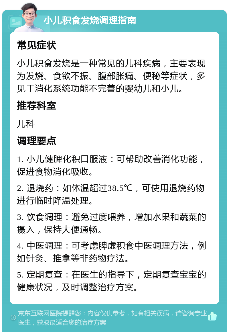 小儿积食发烧调理指南 常见症状 小儿积食发烧是一种常见的儿科疾病，主要表现为发烧、食欲不振、腹部胀痛、便秘等症状，多见于消化系统功能不完善的婴幼儿和小儿。 推荐科室 儿科 调理要点 1. 小儿健脾化积口服液：可帮助改善消化功能，促进食物消化吸收。 2. 退烧药：如体温超过38.5℃，可使用退烧药物进行临时降温处理。 3. 饮食调理：避免过度喂养，增加水果和蔬菜的摄入，保持大便通畅。 4. 中医调理：可考虑脾虚积食中医调理方法，例如针灸、推拿等非药物疗法。 5. 定期复查：在医生的指导下，定期复查宝宝的健康状况，及时调整治疗方案。