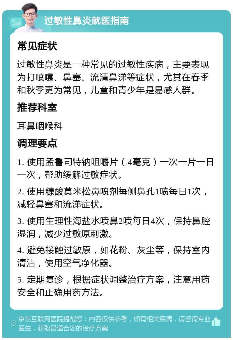 过敏性鼻炎就医指南 常见症状 过敏性鼻炎是一种常见的过敏性疾病，主要表现为打喷嚏、鼻塞、流清鼻涕等症状，尤其在春季和秋季更为常见，儿童和青少年是易感人群。 推荐科室 耳鼻咽喉科 调理要点 1. 使用孟鲁司特钠咀嚼片（4毫克）一次一片一日一次，帮助缓解过敏症状。 2. 使用糠酸莫米松鼻喷剂每侧鼻孔1喷每日1次，减轻鼻塞和流涕症状。 3. 使用生理性海盐水喷鼻2喷每日4次，保持鼻腔湿润，减少过敏原刺激。 4. 避免接触过敏原，如花粉、灰尘等，保持室内清洁，使用空气净化器。 5. 定期复诊，根据症状调整治疗方案，注意用药安全和正确用药方法。