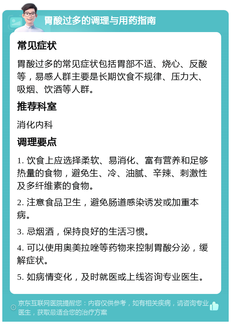 胃酸过多的调理与用药指南 常见症状 胃酸过多的常见症状包括胃部不适、烧心、反酸等，易感人群主要是长期饮食不规律、压力大、吸烟、饮酒等人群。 推荐科室 消化内科 调理要点 1. 饮食上应选择柔软、易消化、富有营养和足够热量的食物，避免生、冷、油腻、辛辣、刺激性及多纤维素的食物。 2. 注意食品卫生，避免肠道感染诱发或加重本病。 3. 忌烟酒，保持良好的生活习惯。 4. 可以使用奥美拉唑等药物来控制胃酸分泌，缓解症状。 5. 如病情变化，及时就医或上线咨询专业医生。