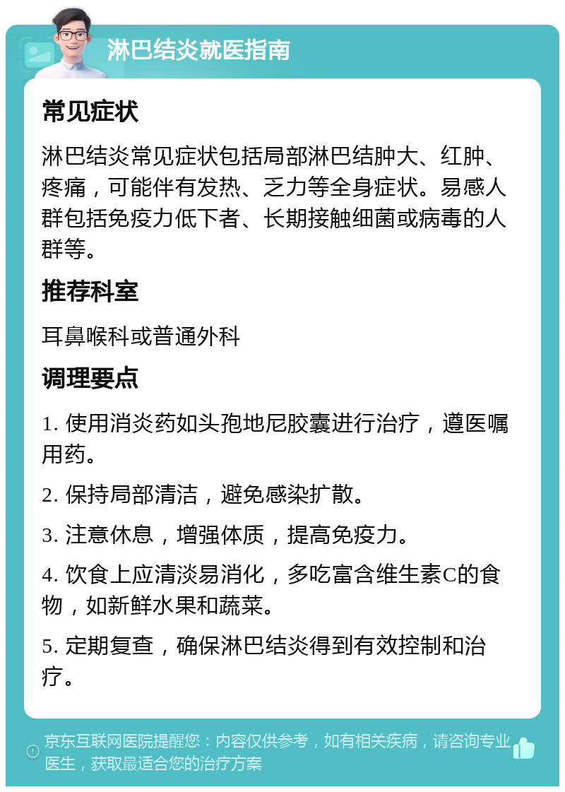 淋巴结炎就医指南 常见症状 淋巴结炎常见症状包括局部淋巴结肿大、红肿、疼痛，可能伴有发热、乏力等全身症状。易感人群包括免疫力低下者、长期接触细菌或病毒的人群等。 推荐科室 耳鼻喉科或普通外科 调理要点 1. 使用消炎药如头孢地尼胶囊进行治疗，遵医嘱用药。 2. 保持局部清洁，避免感染扩散。 3. 注意休息，增强体质，提高免疫力。 4. 饮食上应清淡易消化，多吃富含维生素C的食物，如新鲜水果和蔬菜。 5. 定期复查，确保淋巴结炎得到有效控制和治疗。