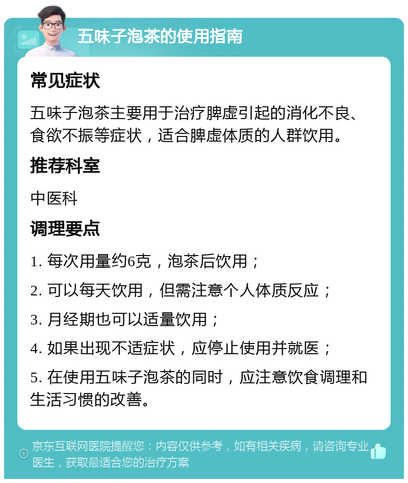 五味子泡茶的使用指南 常见症状 五味子泡茶主要用于治疗脾虚引起的消化不良、食欲不振等症状，适合脾虚体质的人群饮用。 推荐科室 中医科 调理要点 1. 每次用量约6克，泡茶后饮用； 2. 可以每天饮用，但需注意个人体质反应； 3. 月经期也可以适量饮用； 4. 如果出现不适症状，应停止使用并就医； 5. 在使用五味子泡茶的同时，应注意饮食调理和生活习惯的改善。