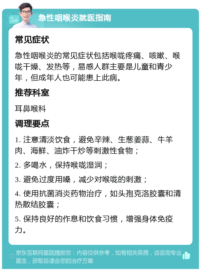 急性咽喉炎就医指南 常见症状 急性咽喉炎的常见症状包括喉咙疼痛、咳嗽、喉咙干燥、发热等，易感人群主要是儿童和青少年，但成年人也可能患上此病。 推荐科室 耳鼻喉科 调理要点 1. 注意清淡饮食，避免辛辣、生葱姜蒜、牛羊肉、海鲜、油炸干炒等刺激性食物； 2. 多喝水，保持喉咙湿润； 3. 避免过度用嗓，减少对喉咙的刺激； 4. 使用抗菌消炎药物治疗，如头孢克洛胶囊和清热散结胶囊； 5. 保持良好的作息和饮食习惯，增强身体免疫力。