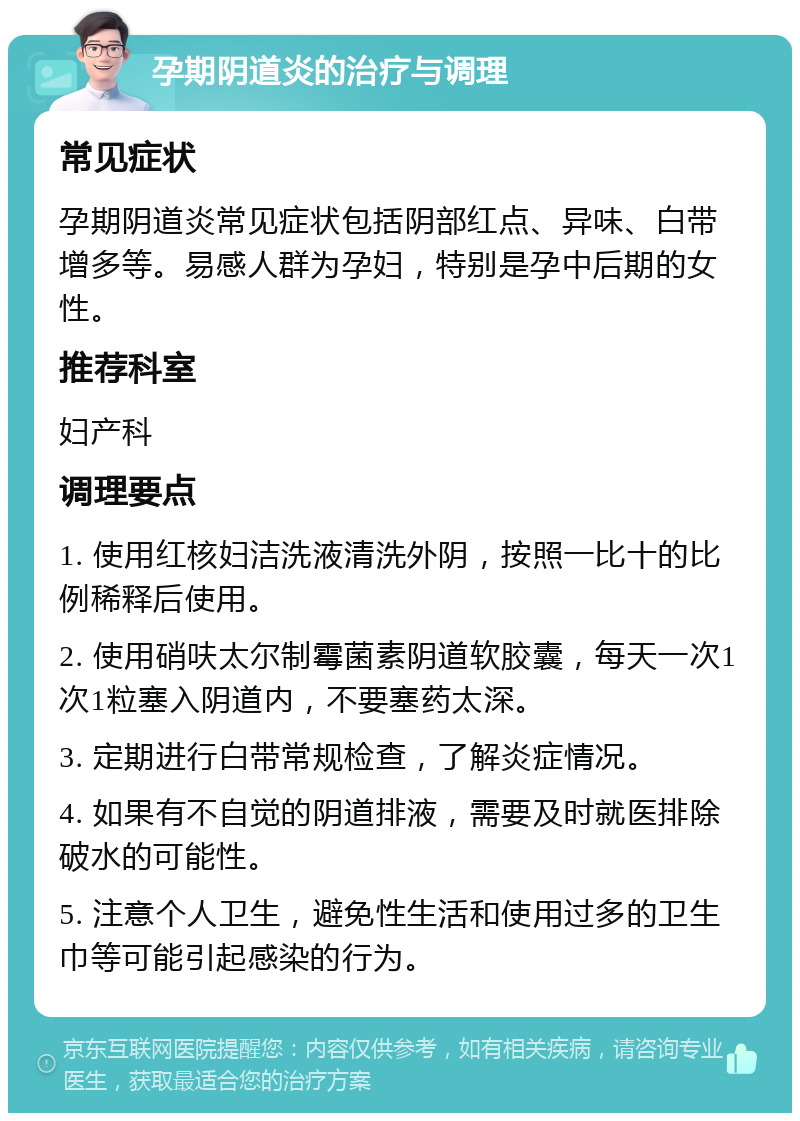 孕期阴道炎的治疗与调理 常见症状 孕期阴道炎常见症状包括阴部红点、异味、白带增多等。易感人群为孕妇，特别是孕中后期的女性。 推荐科室 妇产科 调理要点 1. 使用红核妇洁洗液清洗外阴，按照一比十的比例稀释后使用。 2. 使用硝呋太尔制霉菌素阴道软胶囊，每天一次1次1粒塞入阴道内，不要塞药太深。 3. 定期进行白带常规检查，了解炎症情况。 4. 如果有不自觉的阴道排液，需要及时就医排除破水的可能性。 5. 注意个人卫生，避免性生活和使用过多的卫生巾等可能引起感染的行为。