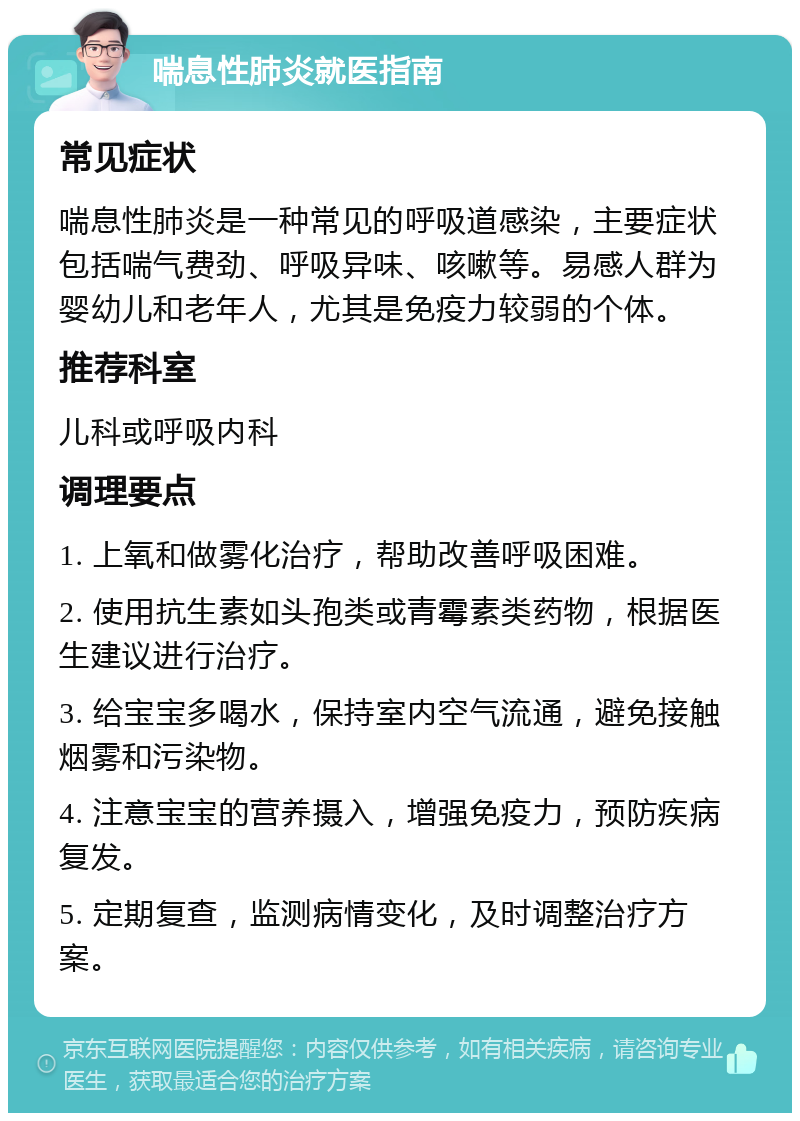 喘息性肺炎就医指南 常见症状 喘息性肺炎是一种常见的呼吸道感染，主要症状包括喘气费劲、呼吸异味、咳嗽等。易感人群为婴幼儿和老年人，尤其是免疫力较弱的个体。 推荐科室 儿科或呼吸内科 调理要点 1. 上氧和做雾化治疗，帮助改善呼吸困难。 2. 使用抗生素如头孢类或青霉素类药物，根据医生建议进行治疗。 3. 给宝宝多喝水，保持室内空气流通，避免接触烟雾和污染物。 4. 注意宝宝的营养摄入，增强免疫力，预防疾病复发。 5. 定期复查，监测病情变化，及时调整治疗方案。