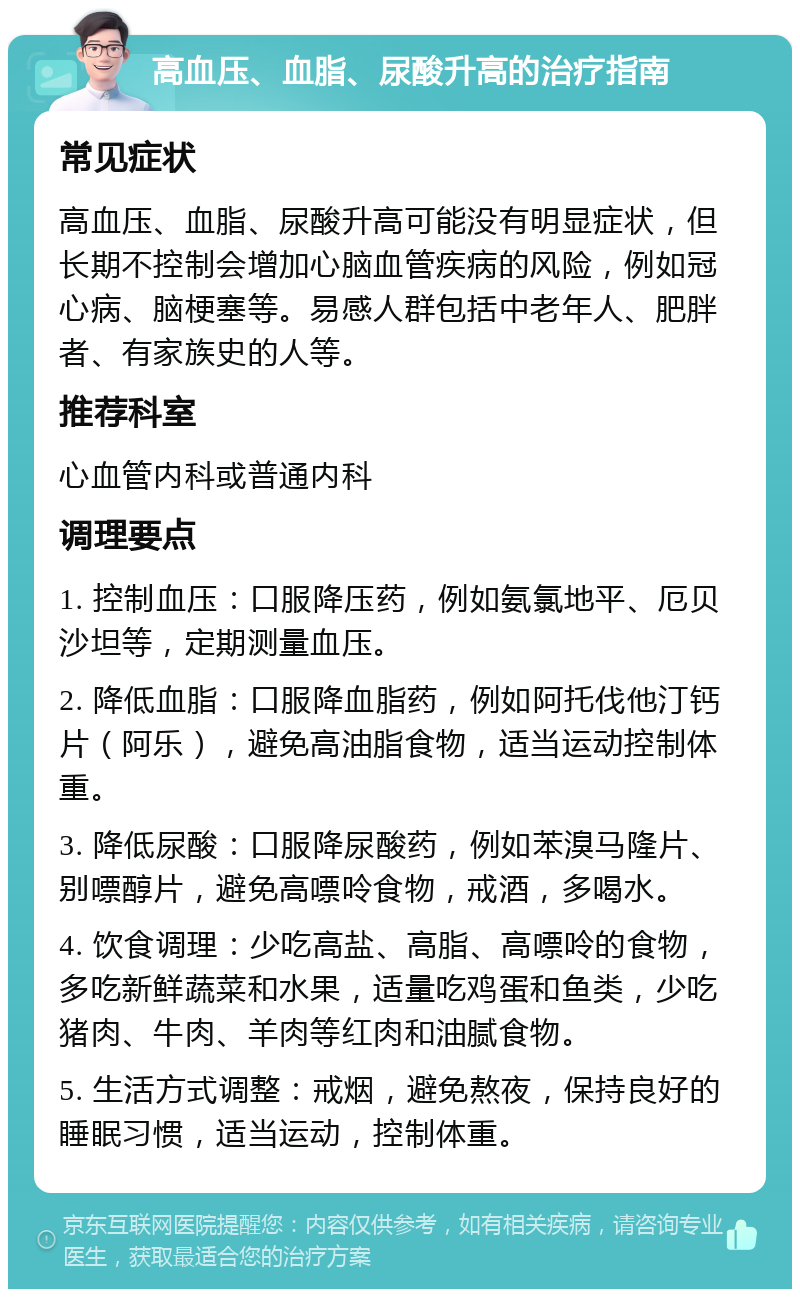 高血压、血脂、尿酸升高的治疗指南 常见症状 高血压、血脂、尿酸升高可能没有明显症状，但长期不控制会增加心脑血管疾病的风险，例如冠心病、脑梗塞等。易感人群包括中老年人、肥胖者、有家族史的人等。 推荐科室 心血管内科或普通内科 调理要点 1. 控制血压：口服降压药，例如氨氯地平、厄贝沙坦等，定期测量血压。 2. 降低血脂：口服降血脂药，例如阿托伐他汀钙片（阿乐），避免高油脂食物，适当运动控制体重。 3. 降低尿酸：口服降尿酸药，例如苯溴马隆片、别嘌醇片，避免高嘌呤食物，戒酒，多喝水。 4. 饮食调理：少吃高盐、高脂、高嘌呤的食物，多吃新鲜蔬菜和水果，适量吃鸡蛋和鱼类，少吃猪肉、牛肉、羊肉等红肉和油腻食物。 5. 生活方式调整：戒烟，避免熬夜，保持良好的睡眠习惯，适当运动，控制体重。