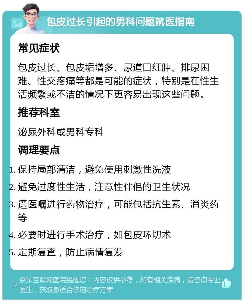 包皮过长引起的男科问题就医指南 常见症状 包皮过长、包皮垢增多、尿道口红肿、排尿困难、性交疼痛等都是可能的症状，特别是在性生活频繁或不洁的情况下更容易出现这些问题。 推荐科室 泌尿外科或男科专科 调理要点 保持局部清洁，避免使用刺激性洗液 避免过度性生活，注意性伴侣的卫生状况 遵医嘱进行药物治疗，可能包括抗生素、消炎药等 必要时进行手术治疗，如包皮环切术 定期复查，防止病情复发