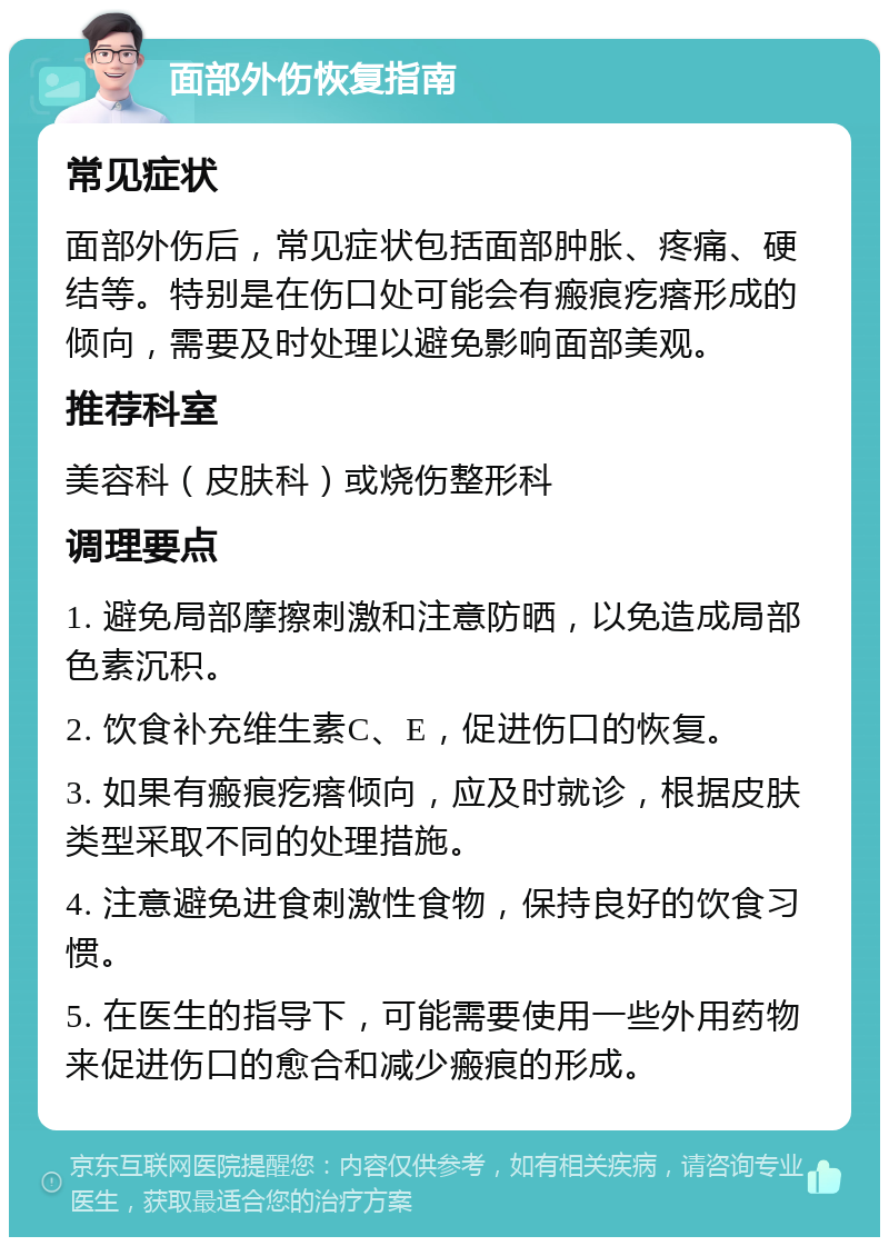 面部外伤恢复指南 常见症状 面部外伤后，常见症状包括面部肿胀、疼痛、硬结等。特别是在伤口处可能会有瘢痕疙瘩形成的倾向，需要及时处理以避免影响面部美观。 推荐科室 美容科（皮肤科）或烧伤整形科 调理要点 1. 避免局部摩擦刺激和注意防晒，以免造成局部色素沉积。 2. 饮食补充维生素C、E，促进伤口的恢复。 3. 如果有瘢痕疙瘩倾向，应及时就诊，根据皮肤类型采取不同的处理措施。 4. 注意避免进食刺激性食物，保持良好的饮食习惯。 5. 在医生的指导下，可能需要使用一些外用药物来促进伤口的愈合和减少瘢痕的形成。