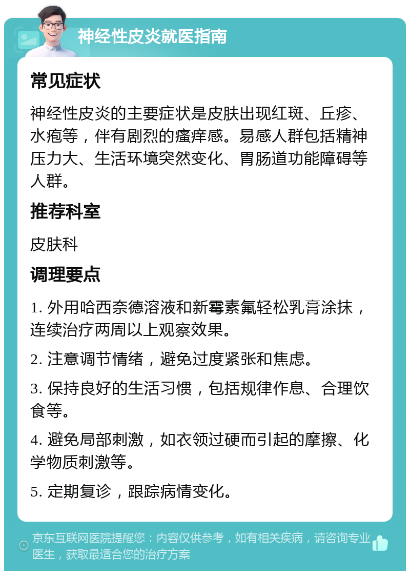 神经性皮炎就医指南 常见症状 神经性皮炎的主要症状是皮肤出现红斑、丘疹、水疱等，伴有剧烈的瘙痒感。易感人群包括精神压力大、生活环境突然变化、胃肠道功能障碍等人群。 推荐科室 皮肤科 调理要点 1. 外用哈西奈德溶液和新霉素氟轻松乳膏涂抹，连续治疗两周以上观察效果。 2. 注意调节情绪，避免过度紧张和焦虑。 3. 保持良好的生活习惯，包括规律作息、合理饮食等。 4. 避免局部刺激，如衣领过硬而引起的摩擦、化学物质刺激等。 5. 定期复诊，跟踪病情变化。