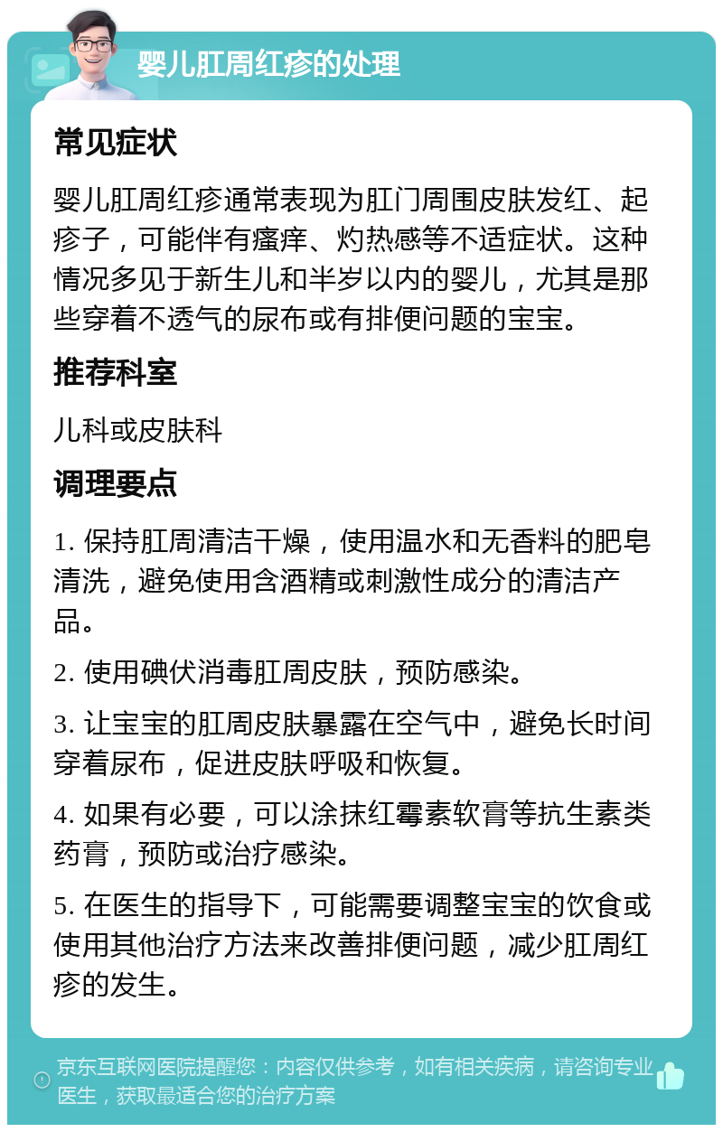 婴儿肛周红疹的处理 常见症状 婴儿肛周红疹通常表现为肛门周围皮肤发红、起疹子，可能伴有瘙痒、灼热感等不适症状。这种情况多见于新生儿和半岁以内的婴儿，尤其是那些穿着不透气的尿布或有排便问题的宝宝。 推荐科室 儿科或皮肤科 调理要点 1. 保持肛周清洁干燥，使用温水和无香料的肥皂清洗，避免使用含酒精或刺激性成分的清洁产品。 2. 使用碘伏消毒肛周皮肤，预防感染。 3. 让宝宝的肛周皮肤暴露在空气中，避免长时间穿着尿布，促进皮肤呼吸和恢复。 4. 如果有必要，可以涂抹红霉素软膏等抗生素类药膏，预防或治疗感染。 5. 在医生的指导下，可能需要调整宝宝的饮食或使用其他治疗方法来改善排便问题，减少肛周红疹的发生。