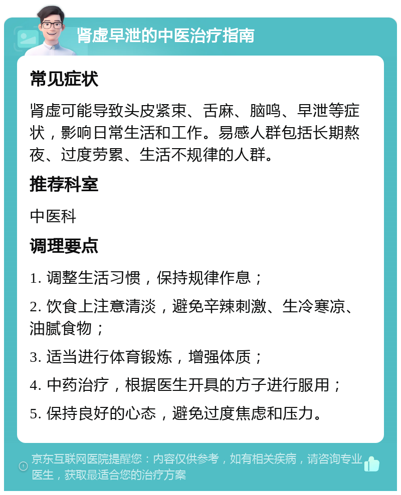 肾虚早泄的中医治疗指南 常见症状 肾虚可能导致头皮紧束、舌麻、脑鸣、早泄等症状，影响日常生活和工作。易感人群包括长期熬夜、过度劳累、生活不规律的人群。 推荐科室 中医科 调理要点 1. 调整生活习惯，保持规律作息； 2. 饮食上注意清淡，避免辛辣刺激、生冷寒凉、油腻食物； 3. 适当进行体育锻炼，增强体质； 4. 中药治疗，根据医生开具的方子进行服用； 5. 保持良好的心态，避免过度焦虑和压力。