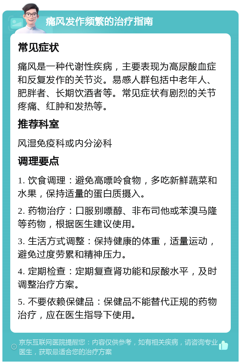 痛风发作频繁的治疗指南 常见症状 痛风是一种代谢性疾病，主要表现为高尿酸血症和反复发作的关节炎。易感人群包括中老年人、肥胖者、长期饮酒者等。常见症状有剧烈的关节疼痛、红肿和发热等。 推荐科室 风湿免疫科或内分泌科 调理要点 1. 饮食调理：避免高嘌呤食物，多吃新鲜蔬菜和水果，保持适量的蛋白质摄入。 2. 药物治疗：口服别嘌醇、非布司他或苯溴马隆等药物，根据医生建议使用。 3. 生活方式调整：保持健康的体重，适量运动，避免过度劳累和精神压力。 4. 定期检查：定期复查肾功能和尿酸水平，及时调整治疗方案。 5. 不要依赖保健品：保健品不能替代正规的药物治疗，应在医生指导下使用。