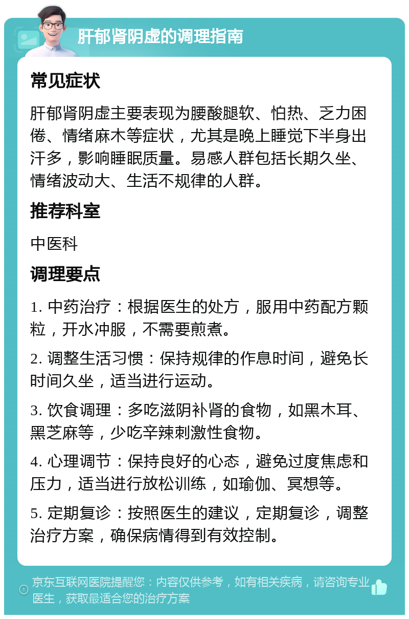 肝郁肾阴虚的调理指南 常见症状 肝郁肾阴虚主要表现为腰酸腿软、怕热、乏力困倦、情绪麻木等症状，尤其是晚上睡觉下半身出汗多，影响睡眠质量。易感人群包括长期久坐、情绪波动大、生活不规律的人群。 推荐科室 中医科 调理要点 1. 中药治疗：根据医生的处方，服用中药配方颗粒，开水冲服，不需要煎煮。 2. 调整生活习惯：保持规律的作息时间，避免长时间久坐，适当进行运动。 3. 饮食调理：多吃滋阴补肾的食物，如黑木耳、黑芝麻等，少吃辛辣刺激性食物。 4. 心理调节：保持良好的心态，避免过度焦虑和压力，适当进行放松训练，如瑜伽、冥想等。 5. 定期复诊：按照医生的建议，定期复诊，调整治疗方案，确保病情得到有效控制。