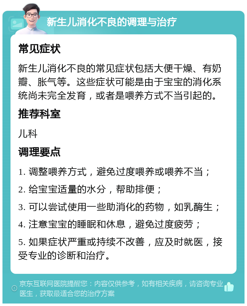 新生儿消化不良的调理与治疗 常见症状 新生儿消化不良的常见症状包括大便干燥、有奶瓣、胀气等。这些症状可能是由于宝宝的消化系统尚未完全发育，或者是喂养方式不当引起的。 推荐科室 儿科 调理要点 1. 调整喂养方式，避免过度喂养或喂养不当； 2. 给宝宝适量的水分，帮助排便； 3. 可以尝试使用一些助消化的药物，如乳酶生； 4. 注意宝宝的睡眠和休息，避免过度疲劳； 5. 如果症状严重或持续不改善，应及时就医，接受专业的诊断和治疗。