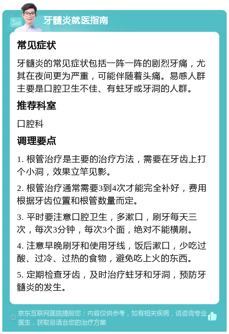 牙髓炎就医指南 常见症状 牙髓炎的常见症状包括一阵一阵的剧烈牙痛，尤其在夜间更为严重，可能伴随着头痛。易感人群主要是口腔卫生不佳、有蛀牙或牙洞的人群。 推荐科室 口腔科 调理要点 1. 根管治疗是主要的治疗方法，需要在牙齿上打个小洞，效果立竿见影。 2. 根管治疗通常需要3到4次才能完全补好，费用根据牙齿位置和根管数量而定。 3. 平时要注意口腔卫生，多漱口，刷牙每天三次，每次3分钟，每次3个面，绝对不能横刷。 4. 注意早晚刷牙和使用牙线，饭后漱口，少吃过酸、过冷、过热的食物，避免吃上火的东西。 5. 定期检查牙齿，及时治疗蛀牙和牙洞，预防牙髓炎的发生。