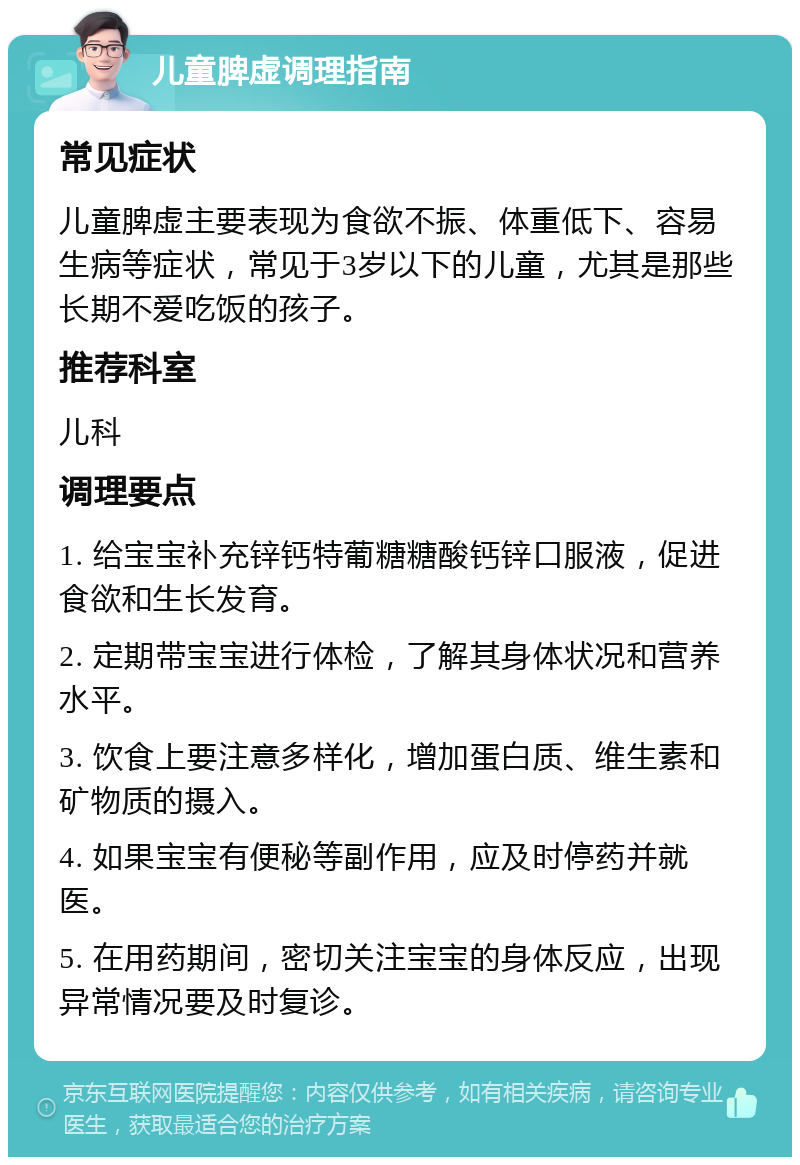 儿童脾虚调理指南 常见症状 儿童脾虚主要表现为食欲不振、体重低下、容易生病等症状，常见于3岁以下的儿童，尤其是那些长期不爱吃饭的孩子。 推荐科室 儿科 调理要点 1. 给宝宝补充锌钙特葡糖糖酸钙锌口服液，促进食欲和生长发育。 2. 定期带宝宝进行体检，了解其身体状况和营养水平。 3. 饮食上要注意多样化，增加蛋白质、维生素和矿物质的摄入。 4. 如果宝宝有便秘等副作用，应及时停药并就医。 5. 在用药期间，密切关注宝宝的身体反应，出现异常情况要及时复诊。