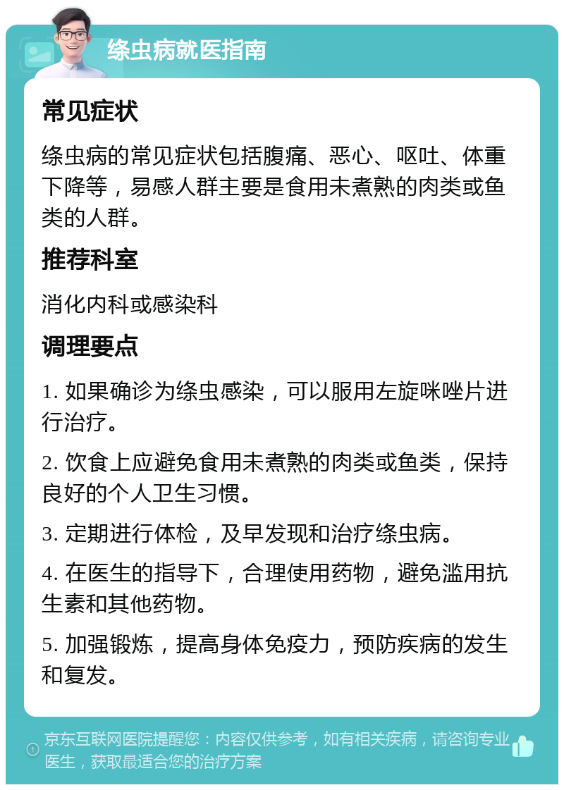 绦虫病就医指南 常见症状 绦虫病的常见症状包括腹痛、恶心、呕吐、体重下降等，易感人群主要是食用未煮熟的肉类或鱼类的人群。 推荐科室 消化内科或感染科 调理要点 1. 如果确诊为绦虫感染，可以服用左旋咪唑片进行治疗。 2. 饮食上应避免食用未煮熟的肉类或鱼类，保持良好的个人卫生习惯。 3. 定期进行体检，及早发现和治疗绦虫病。 4. 在医生的指导下，合理使用药物，避免滥用抗生素和其他药物。 5. 加强锻炼，提高身体免疫力，预防疾病的发生和复发。