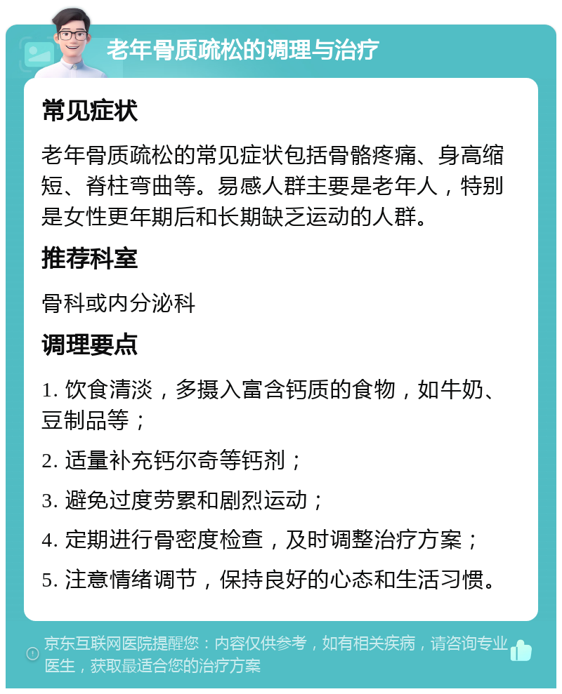 老年骨质疏松的调理与治疗 常见症状 老年骨质疏松的常见症状包括骨骼疼痛、身高缩短、脊柱弯曲等。易感人群主要是老年人，特别是女性更年期后和长期缺乏运动的人群。 推荐科室 骨科或内分泌科 调理要点 1. 饮食清淡，多摄入富含钙质的食物，如牛奶、豆制品等； 2. 适量补充钙尔奇等钙剂； 3. 避免过度劳累和剧烈运动； 4. 定期进行骨密度检查，及时调整治疗方案； 5. 注意情绪调节，保持良好的心态和生活习惯。