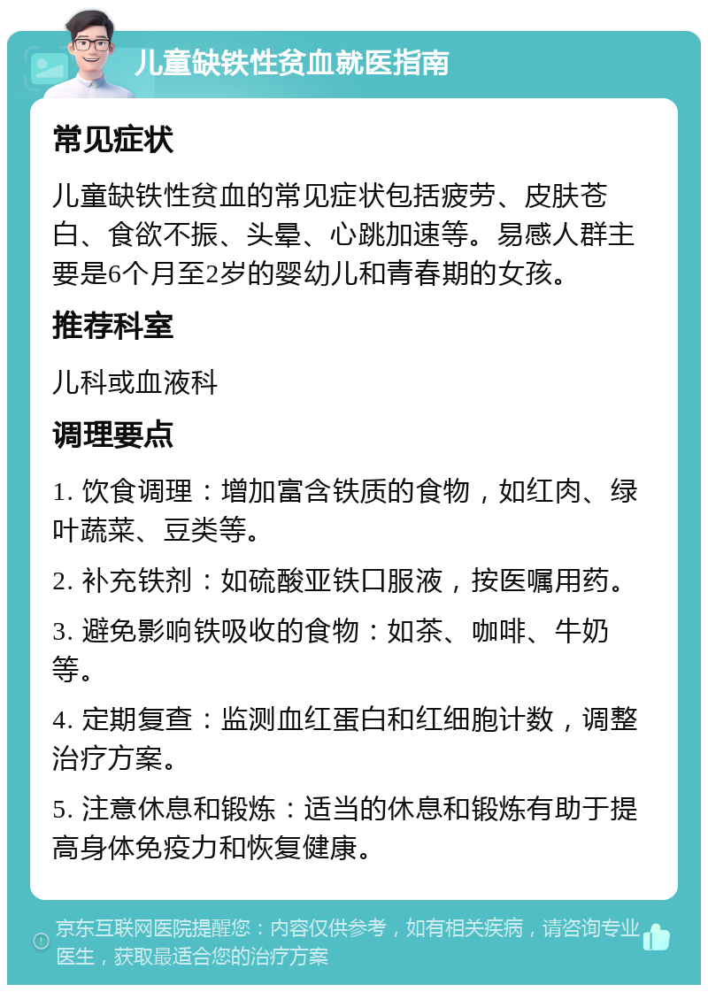 儿童缺铁性贫血就医指南 常见症状 儿童缺铁性贫血的常见症状包括疲劳、皮肤苍白、食欲不振、头晕、心跳加速等。易感人群主要是6个月至2岁的婴幼儿和青春期的女孩。 推荐科室 儿科或血液科 调理要点 1. 饮食调理：增加富含铁质的食物，如红肉、绿叶蔬菜、豆类等。 2. 补充铁剂：如硫酸亚铁口服液，按医嘱用药。 3. 避免影响铁吸收的食物：如茶、咖啡、牛奶等。 4. 定期复查：监测血红蛋白和红细胞计数，调整治疗方案。 5. 注意休息和锻炼：适当的休息和锻炼有助于提高身体免疫力和恢复健康。