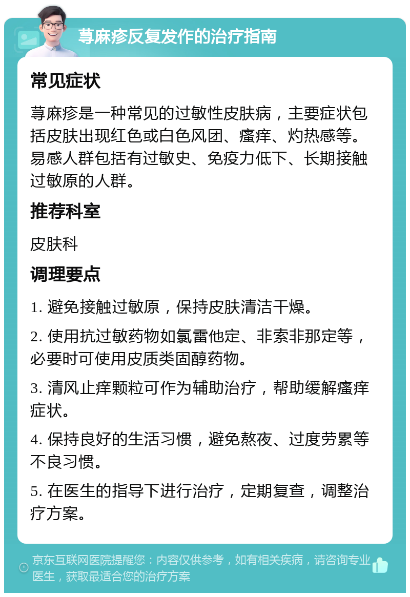 荨麻疹反复发作的治疗指南 常见症状 荨麻疹是一种常见的过敏性皮肤病，主要症状包括皮肤出现红色或白色风团、瘙痒、灼热感等。易感人群包括有过敏史、免疫力低下、长期接触过敏原的人群。 推荐科室 皮肤科 调理要点 1. 避免接触过敏原，保持皮肤清洁干燥。 2. 使用抗过敏药物如氯雷他定、非索非那定等，必要时可使用皮质类固醇药物。 3. 清风止痒颗粒可作为辅助治疗，帮助缓解瘙痒症状。 4. 保持良好的生活习惯，避免熬夜、过度劳累等不良习惯。 5. 在医生的指导下进行治疗，定期复查，调整治疗方案。