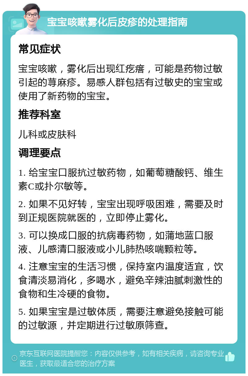 宝宝咳嗽雾化后皮疹的处理指南 常见症状 宝宝咳嗽，雾化后出现红疙瘩，可能是药物过敏引起的荨麻疹。易感人群包括有过敏史的宝宝或使用了新药物的宝宝。 推荐科室 儿科或皮肤科 调理要点 1. 给宝宝口服抗过敏药物，如葡萄糖酸钙、维生素C或扑尔敏等。 2. 如果不见好转，宝宝出现呼吸困难，需要及时到正规医院就医的，立即停止雾化。 3. 可以换成口服的抗病毒药物，如蒲地蓝口服液、儿感清口服液或小儿肺热咳喘颗粒等。 4. 注意宝宝的生活习惯，保持室内温度适宜，饮食清淡易消化，多喝水，避免辛辣油腻刺激性的食物和生冷硬的食物。 5. 如果宝宝是过敏体质，需要注意避免接触可能的过敏源，并定期进行过敏原筛查。