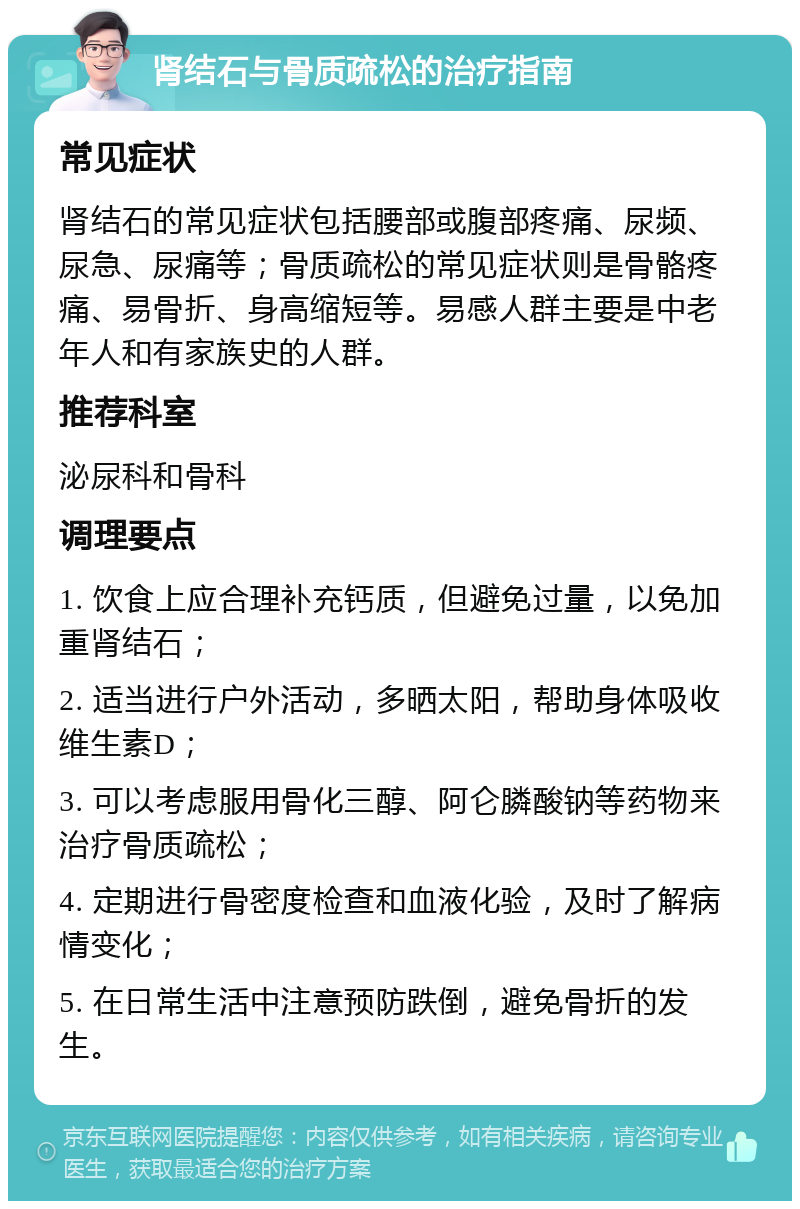 肾结石与骨质疏松的治疗指南 常见症状 肾结石的常见症状包括腰部或腹部疼痛、尿频、尿急、尿痛等；骨质疏松的常见症状则是骨骼疼痛、易骨折、身高缩短等。易感人群主要是中老年人和有家族史的人群。 推荐科室 泌尿科和骨科 调理要点 1. 饮食上应合理补充钙质，但避免过量，以免加重肾结石； 2. 适当进行户外活动，多晒太阳，帮助身体吸收维生素D； 3. 可以考虑服用骨化三醇、阿仑膦酸钠等药物来治疗骨质疏松； 4. 定期进行骨密度检查和血液化验，及时了解病情变化； 5. 在日常生活中注意预防跌倒，避免骨折的发生。