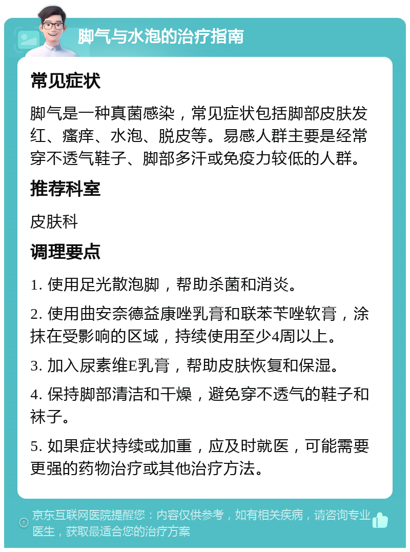 脚气与水泡的治疗指南 常见症状 脚气是一种真菌感染，常见症状包括脚部皮肤发红、瘙痒、水泡、脱皮等。易感人群主要是经常穿不透气鞋子、脚部多汗或免疫力较低的人群。 推荐科室 皮肤科 调理要点 1. 使用足光散泡脚，帮助杀菌和消炎。 2. 使用曲安奈德益康唑乳膏和联苯苄唑软膏，涂抹在受影响的区域，持续使用至少4周以上。 3. 加入尿素维E乳膏，帮助皮肤恢复和保湿。 4. 保持脚部清洁和干燥，避免穿不透气的鞋子和袜子。 5. 如果症状持续或加重，应及时就医，可能需要更强的药物治疗或其他治疗方法。