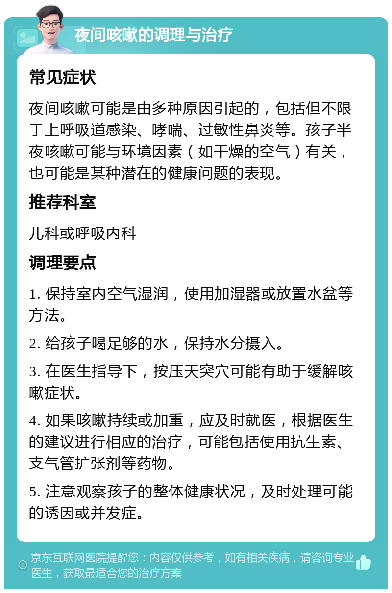 夜间咳嗽的调理与治疗 常见症状 夜间咳嗽可能是由多种原因引起的，包括但不限于上呼吸道感染、哮喘、过敏性鼻炎等。孩子半夜咳嗽可能与环境因素（如干燥的空气）有关，也可能是某种潜在的健康问题的表现。 推荐科室 儿科或呼吸内科 调理要点 1. 保持室内空气湿润，使用加湿器或放置水盆等方法。 2. 给孩子喝足够的水，保持水分摄入。 3. 在医生指导下，按压天突穴可能有助于缓解咳嗽症状。 4. 如果咳嗽持续或加重，应及时就医，根据医生的建议进行相应的治疗，可能包括使用抗生素、支气管扩张剂等药物。 5. 注意观察孩子的整体健康状况，及时处理可能的诱因或并发症。