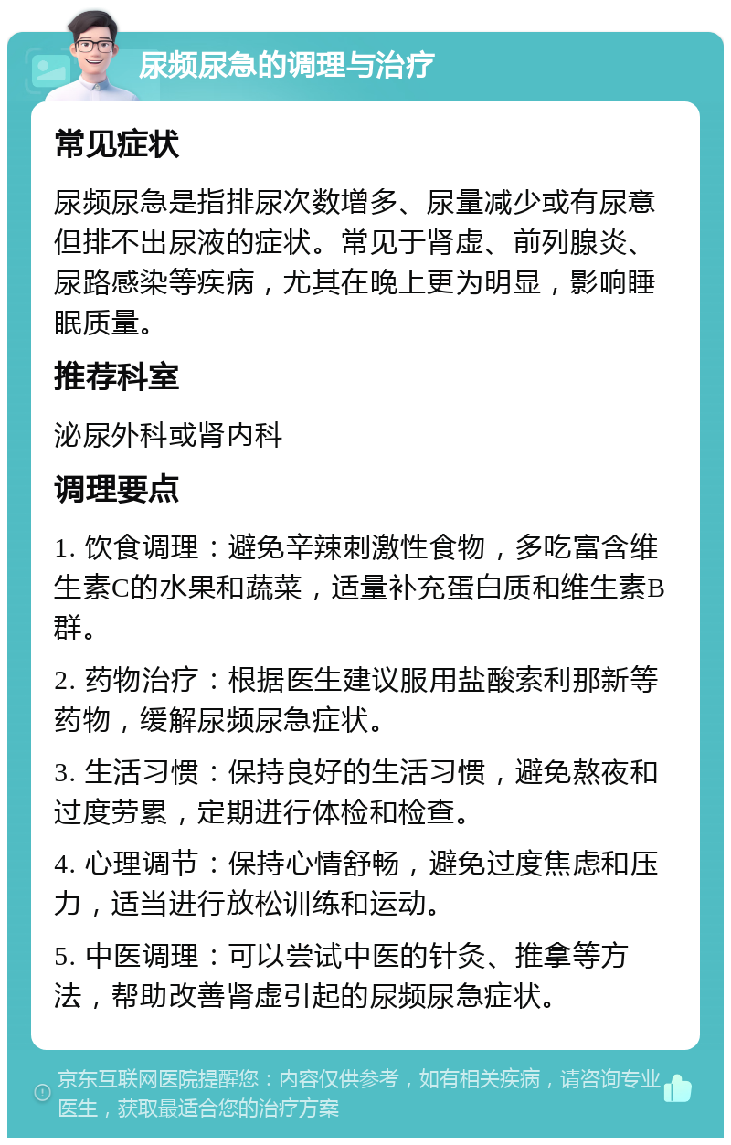 尿频尿急的调理与治疗 常见症状 尿频尿急是指排尿次数增多、尿量减少或有尿意但排不出尿液的症状。常见于肾虚、前列腺炎、尿路感染等疾病，尤其在晚上更为明显，影响睡眠质量。 推荐科室 泌尿外科或肾内科 调理要点 1. 饮食调理：避免辛辣刺激性食物，多吃富含维生素C的水果和蔬菜，适量补充蛋白质和维生素B群。 2. 药物治疗：根据医生建议服用盐酸索利那新等药物，缓解尿频尿急症状。 3. 生活习惯：保持良好的生活习惯，避免熬夜和过度劳累，定期进行体检和检查。 4. 心理调节：保持心情舒畅，避免过度焦虑和压力，适当进行放松训练和运动。 5. 中医调理：可以尝试中医的针灸、推拿等方法，帮助改善肾虚引起的尿频尿急症状。