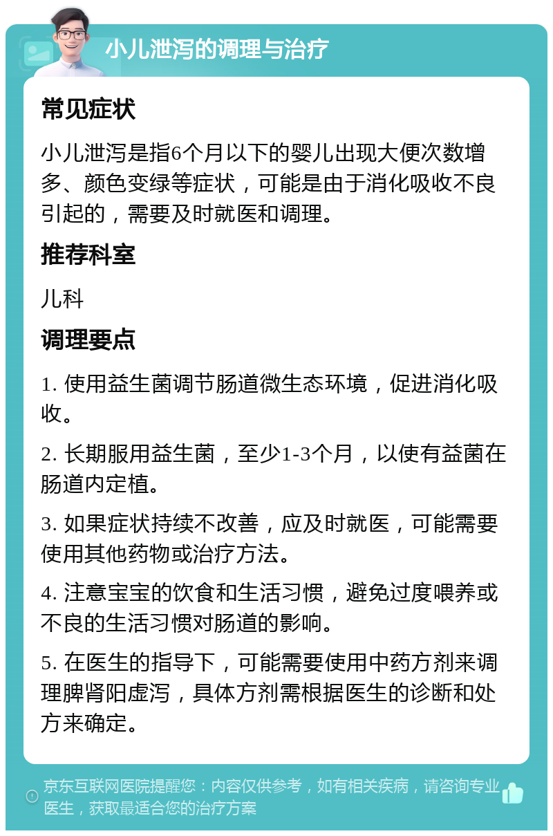 小儿泄泻的调理与治疗 常见症状 小儿泄泻是指6个月以下的婴儿出现大便次数增多、颜色变绿等症状，可能是由于消化吸收不良引起的，需要及时就医和调理。 推荐科室 儿科 调理要点 1. 使用益生菌调节肠道微生态环境，促进消化吸收。 2. 长期服用益生菌，至少1-3个月，以使有益菌在肠道内定植。 3. 如果症状持续不改善，应及时就医，可能需要使用其他药物或治疗方法。 4. 注意宝宝的饮食和生活习惯，避免过度喂养或不良的生活习惯对肠道的影响。 5. 在医生的指导下，可能需要使用中药方剂来调理脾肾阳虚泻，具体方剂需根据医生的诊断和处方来确定。