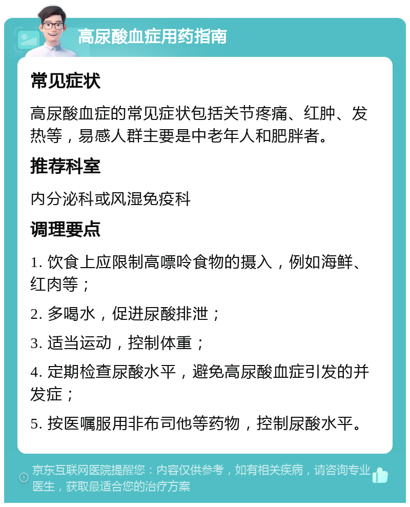 高尿酸血症用药指南 常见症状 高尿酸血症的常见症状包括关节疼痛、红肿、发热等，易感人群主要是中老年人和肥胖者。 推荐科室 内分泌科或风湿免疫科 调理要点 1. 饮食上应限制高嘌呤食物的摄入，例如海鲜、红肉等； 2. 多喝水，促进尿酸排泄； 3. 适当运动，控制体重； 4. 定期检查尿酸水平，避免高尿酸血症引发的并发症； 5. 按医嘱服用非布司他等药物，控制尿酸水平。