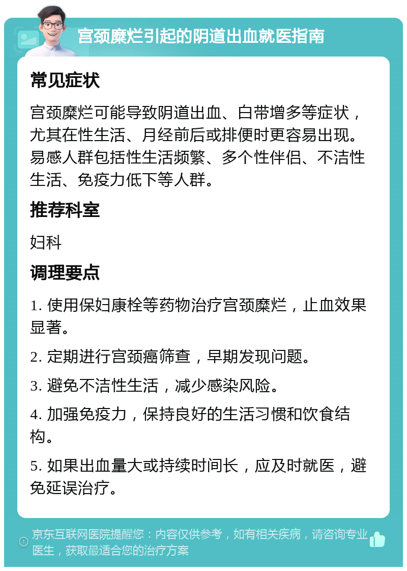 宫颈糜烂引起的阴道出血就医指南 常见症状 宫颈糜烂可能导致阴道出血、白带增多等症状，尤其在性生活、月经前后或排便时更容易出现。易感人群包括性生活频繁、多个性伴侣、不洁性生活、免疫力低下等人群。 推荐科室 妇科 调理要点 1. 使用保妇康栓等药物治疗宫颈糜烂，止血效果显著。 2. 定期进行宫颈癌筛查，早期发现问题。 3. 避免不洁性生活，减少感染风险。 4. 加强免疫力，保持良好的生活习惯和饮食结构。 5. 如果出血量大或持续时间长，应及时就医，避免延误治疗。