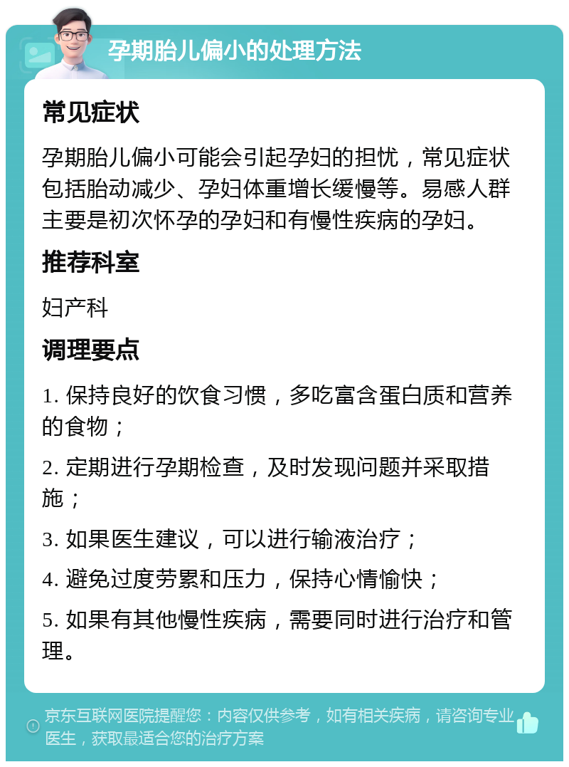 孕期胎儿偏小的处理方法 常见症状 孕期胎儿偏小可能会引起孕妇的担忧，常见症状包括胎动减少、孕妇体重增长缓慢等。易感人群主要是初次怀孕的孕妇和有慢性疾病的孕妇。 推荐科室 妇产科 调理要点 1. 保持良好的饮食习惯，多吃富含蛋白质和营养的食物； 2. 定期进行孕期检查，及时发现问题并采取措施； 3. 如果医生建议，可以进行输液治疗； 4. 避免过度劳累和压力，保持心情愉快； 5. 如果有其他慢性疾病，需要同时进行治疗和管理。