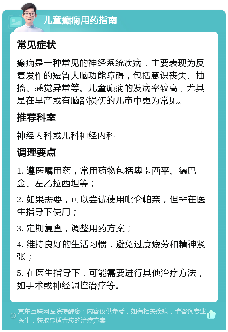 儿童癫痫用药指南 常见症状 癫痫是一种常见的神经系统疾病，主要表现为反复发作的短暂大脑功能障碍，包括意识丧失、抽搐、感觉异常等。儿童癫痫的发病率较高，尤其是在早产或有脑部损伤的儿童中更为常见。 推荐科室 神经内科或儿科神经内科 调理要点 1. 遵医嘱用药，常用药物包括奥卡西平、德巴金、左乙拉西坦等； 2. 如果需要，可以尝试使用吡仑帕奈，但需在医生指导下使用； 3. 定期复查，调整用药方案； 4. 维持良好的生活习惯，避免过度疲劳和精神紧张； 5. 在医生指导下，可能需要进行其他治疗方法，如手术或神经调控治疗等。