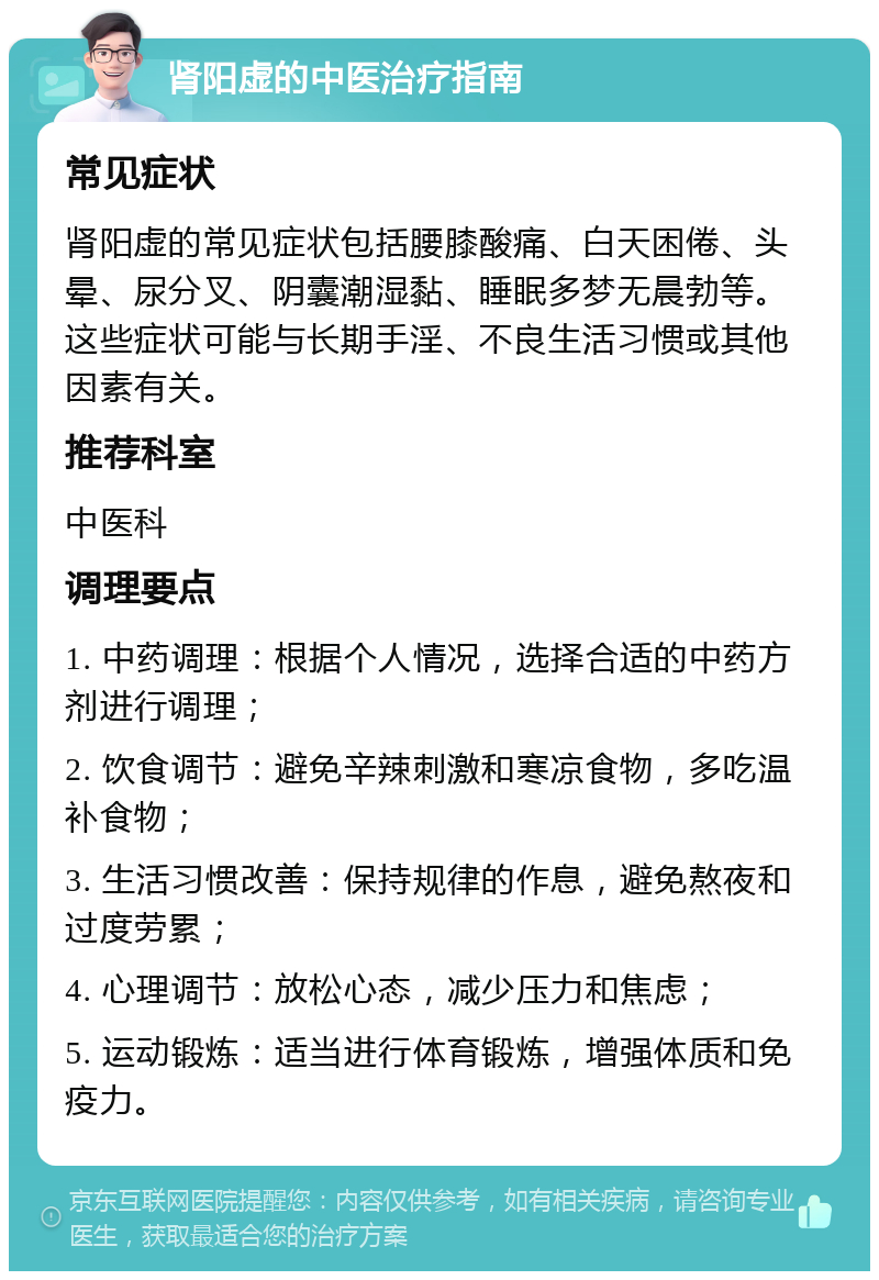 肾阳虚的中医治疗指南 常见症状 肾阳虚的常见症状包括腰膝酸痛、白天困倦、头晕、尿分叉、阴囊潮湿黏、睡眠多梦无晨勃等。这些症状可能与长期手淫、不良生活习惯或其他因素有关。 推荐科室 中医科 调理要点 1. 中药调理：根据个人情况，选择合适的中药方剂进行调理； 2. 饮食调节：避免辛辣刺激和寒凉食物，多吃温补食物； 3. 生活习惯改善：保持规律的作息，避免熬夜和过度劳累； 4. 心理调节：放松心态，减少压力和焦虑； 5. 运动锻炼：适当进行体育锻炼，增强体质和免疫力。