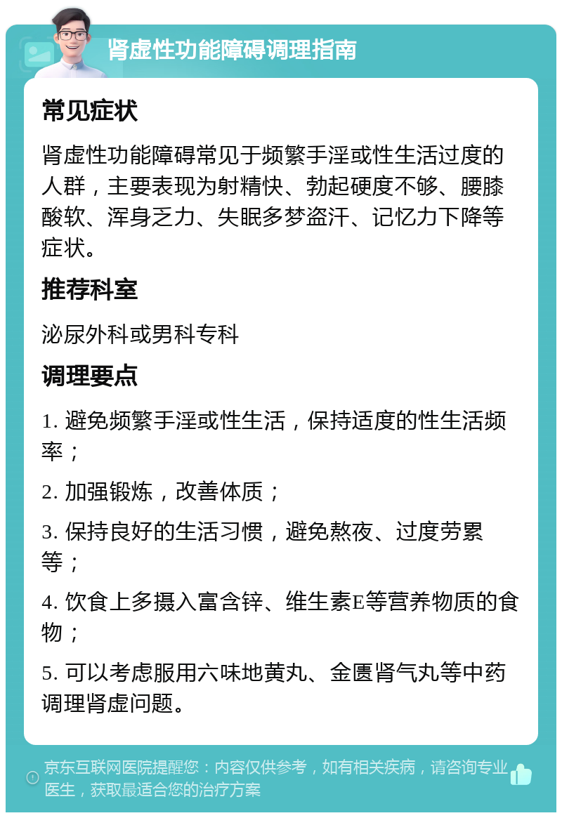 肾虚性功能障碍调理指南 常见症状 肾虚性功能障碍常见于频繁手淫或性生活过度的人群，主要表现为射精快、勃起硬度不够、腰膝酸软、浑身乏力、失眠多梦盗汗、记忆力下降等症状。 推荐科室 泌尿外科或男科专科 调理要点 1. 避免频繁手淫或性生活，保持适度的性生活频率； 2. 加强锻炼，改善体质； 3. 保持良好的生活习惯，避免熬夜、过度劳累等； 4. 饮食上多摄入富含锌、维生素E等营养物质的食物； 5. 可以考虑服用六味地黄丸、金匮肾气丸等中药调理肾虚问题。