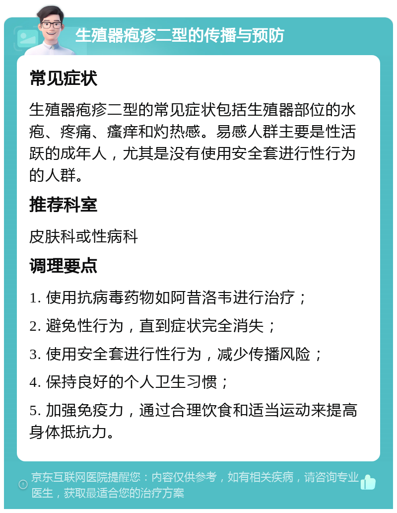 生殖器疱疹二型的传播与预防 常见症状 生殖器疱疹二型的常见症状包括生殖器部位的水疱、疼痛、瘙痒和灼热感。易感人群主要是性活跃的成年人，尤其是没有使用安全套进行性行为的人群。 推荐科室 皮肤科或性病科 调理要点 1. 使用抗病毒药物如阿昔洛韦进行治疗； 2. 避免性行为，直到症状完全消失； 3. 使用安全套进行性行为，减少传播风险； 4. 保持良好的个人卫生习惯； 5. 加强免疫力，通过合理饮食和适当运动来提高身体抵抗力。