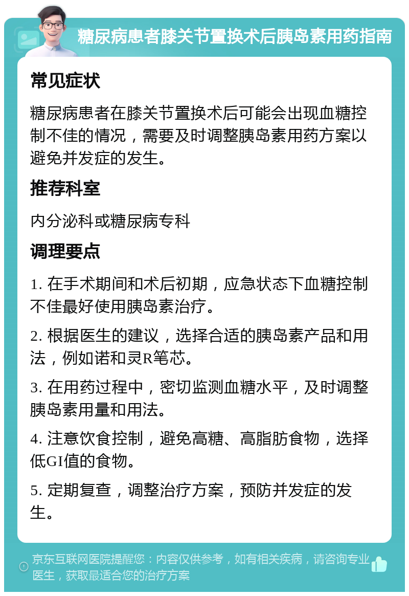 糖尿病患者膝关节置换术后胰岛素用药指南 常见症状 糖尿病患者在膝关节置换术后可能会出现血糖控制不佳的情况，需要及时调整胰岛素用药方案以避免并发症的发生。 推荐科室 内分泌科或糖尿病专科 调理要点 1. 在手术期间和术后初期，应急状态下血糖控制不佳最好使用胰岛素治疗。 2. 根据医生的建议，选择合适的胰岛素产品和用法，例如诺和灵R笔芯。 3. 在用药过程中，密切监测血糖水平，及时调整胰岛素用量和用法。 4. 注意饮食控制，避免高糖、高脂肪食物，选择低GI值的食物。 5. 定期复查，调整治疗方案，预防并发症的发生。