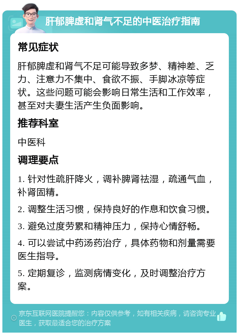 肝郁脾虚和肾气不足的中医治疗指南 常见症状 肝郁脾虚和肾气不足可能导致多梦、精神差、乏力、注意力不集中、食欲不振、手脚冰凉等症状。这些问题可能会影响日常生活和工作效率，甚至对夫妻生活产生负面影响。 推荐科室 中医科 调理要点 1. 针对性疏肝降火，调补脾肾祛湿，疏通气血，补肾固精。 2. 调整生活习惯，保持良好的作息和饮食习惯。 3. 避免过度劳累和精神压力，保持心情舒畅。 4. 可以尝试中药汤药治疗，具体药物和剂量需要医生指导。 5. 定期复诊，监测病情变化，及时调整治疗方案。