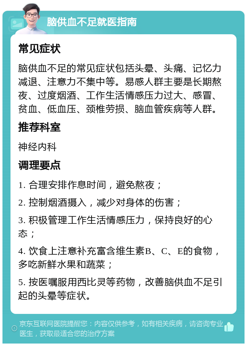 脑供血不足就医指南 常见症状 脑供血不足的常见症状包括头晕、头痛、记忆力减退、注意力不集中等。易感人群主要是长期熬夜、过度烟酒、工作生活情感压力过大、感冒、贫血、低血压、颈椎劳损、脑血管疾病等人群。 推荐科室 神经内科 调理要点 1. 合理安排作息时间，避免熬夜； 2. 控制烟酒摄入，减少对身体的伤害； 3. 积极管理工作生活情感压力，保持良好的心态； 4. 饮食上注意补充富含维生素B、C、E的食物，多吃新鲜水果和蔬菜； 5. 按医嘱服用西比灵等药物，改善脑供血不足引起的头晕等症状。