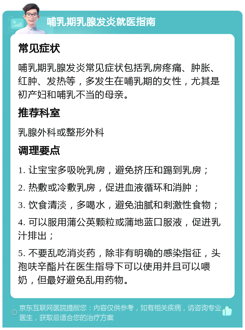 哺乳期乳腺发炎就医指南 常见症状 哺乳期乳腺发炎常见症状包括乳房疼痛、肿胀、红肿、发热等，多发生在哺乳期的女性，尤其是初产妇和哺乳不当的母亲。 推荐科室 乳腺外科或整形外科 调理要点 1. 让宝宝多吸吮乳房，避免挤压和踢到乳房； 2. 热敷或冷敷乳房，促进血液循环和消肿； 3. 饮食清淡，多喝水，避免油腻和刺激性食物； 4. 可以服用蒲公英颗粒或蒲地蓝口服液，促进乳汁排出； 5. 不要乱吃消炎药，除非有明确的感染指征，头孢呋辛酯片在医生指导下可以使用并且可以喂奶，但最好避免乱用药物。