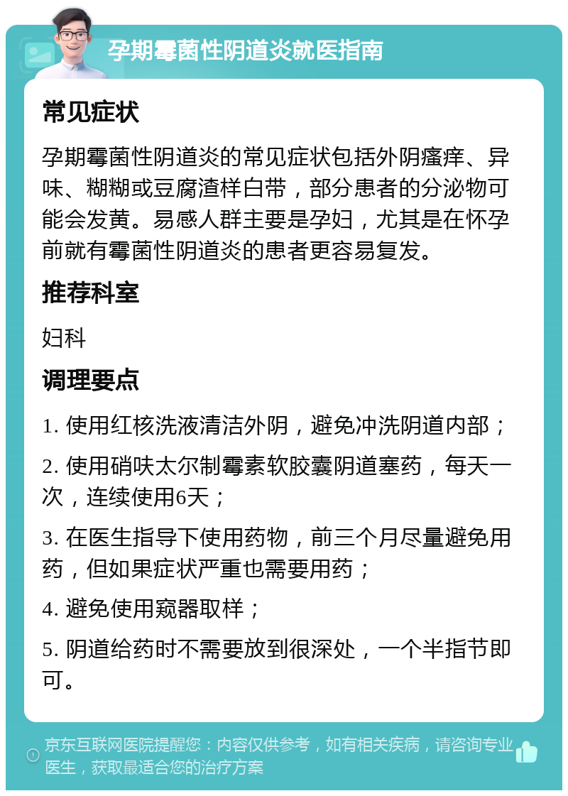 孕期霉菌性阴道炎就医指南 常见症状 孕期霉菌性阴道炎的常见症状包括外阴瘙痒、异味、糊糊或豆腐渣样白带，部分患者的分泌物可能会发黄。易感人群主要是孕妇，尤其是在怀孕前就有霉菌性阴道炎的患者更容易复发。 推荐科室 妇科 调理要点 1. 使用红核洗液清洁外阴，避免冲洗阴道内部； 2. 使用硝呋太尔制霉素软胶囊阴道塞药，每天一次，连续使用6天； 3. 在医生指导下使用药物，前三个月尽量避免用药，但如果症状严重也需要用药； 4. 避免使用窥器取样； 5. 阴道给药时不需要放到很深处，一个半指节即可。