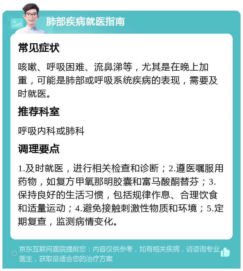 肺部疾病就医指南 常见症状 咳嗽、呼吸困难、流鼻涕等，尤其是在晚上加重，可能是肺部或呼吸系统疾病的表现，需要及时就医。 推荐科室 呼吸内科或肺科 调理要点 1.及时就医，进行相关检查和诊断；2.遵医嘱服用药物，如复方甲氧那明胶囊和富马酸酮替芬；3.保持良好的生活习惯，包括规律作息、合理饮食和适量运动；4.避免接触刺激性物质和环境；5.定期复查，监测病情变化。