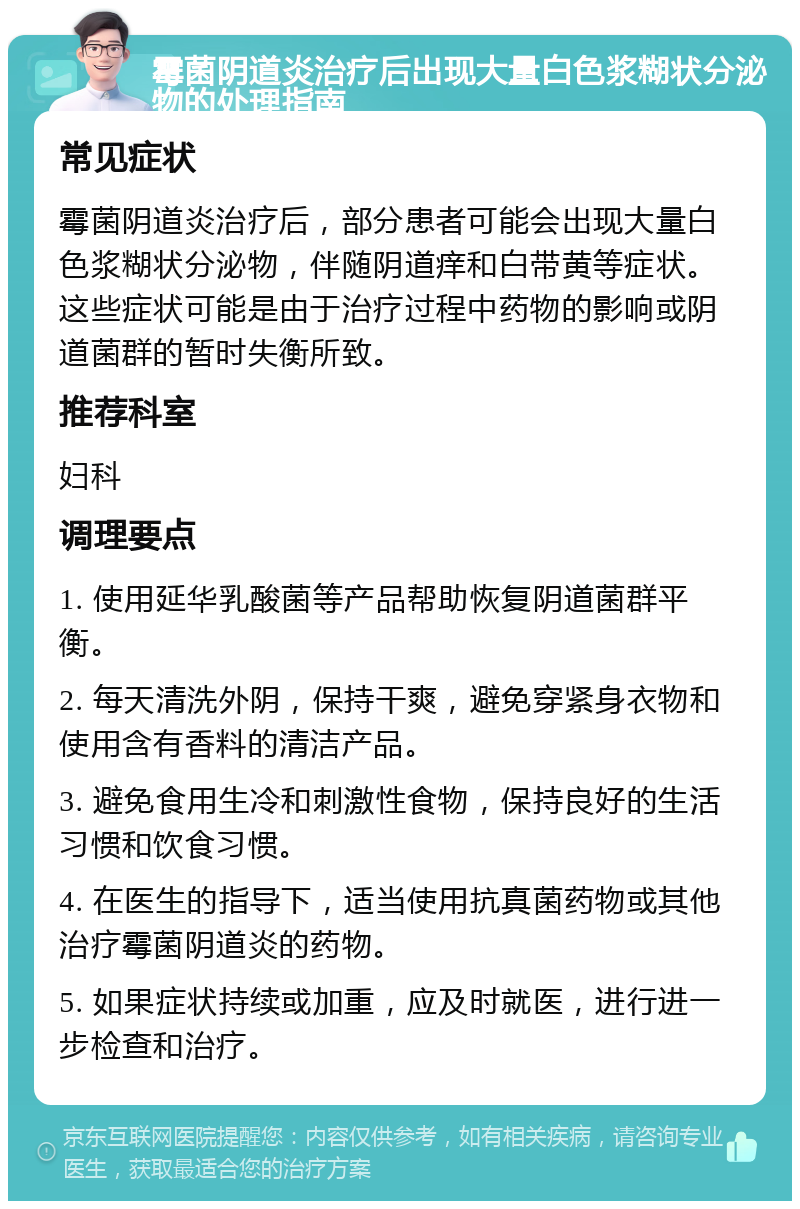 霉菌阴道炎治疗后出现大量白色浆糊状分泌物的处理指南 常见症状 霉菌阴道炎治疗后，部分患者可能会出现大量白色浆糊状分泌物，伴随阴道痒和白带黄等症状。这些症状可能是由于治疗过程中药物的影响或阴道菌群的暂时失衡所致。 推荐科室 妇科 调理要点 1. 使用延华乳酸菌等产品帮助恢复阴道菌群平衡。 2. 每天清洗外阴，保持干爽，避免穿紧身衣物和使用含有香料的清洁产品。 3. 避免食用生冷和刺激性食物，保持良好的生活习惯和饮食习惯。 4. 在医生的指导下，适当使用抗真菌药物或其他治疗霉菌阴道炎的药物。 5. 如果症状持续或加重，应及时就医，进行进一步检查和治疗。