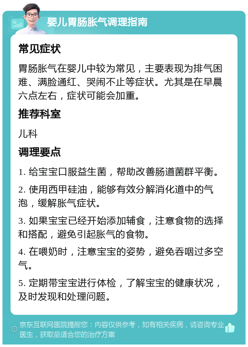 婴儿胃肠胀气调理指南 常见症状 胃肠胀气在婴儿中较为常见，主要表现为排气困难、满脸通红、哭闹不止等症状。尤其是在早晨六点左右，症状可能会加重。 推荐科室 儿科 调理要点 1. 给宝宝口服益生菌，帮助改善肠道菌群平衡。 2. 使用西甲硅油，能够有效分解消化道中的气泡，缓解胀气症状。 3. 如果宝宝已经开始添加辅食，注意食物的选择和搭配，避免引起胀气的食物。 4. 在喂奶时，注意宝宝的姿势，避免吞咽过多空气。 5. 定期带宝宝进行体检，了解宝宝的健康状况，及时发现和处理问题。