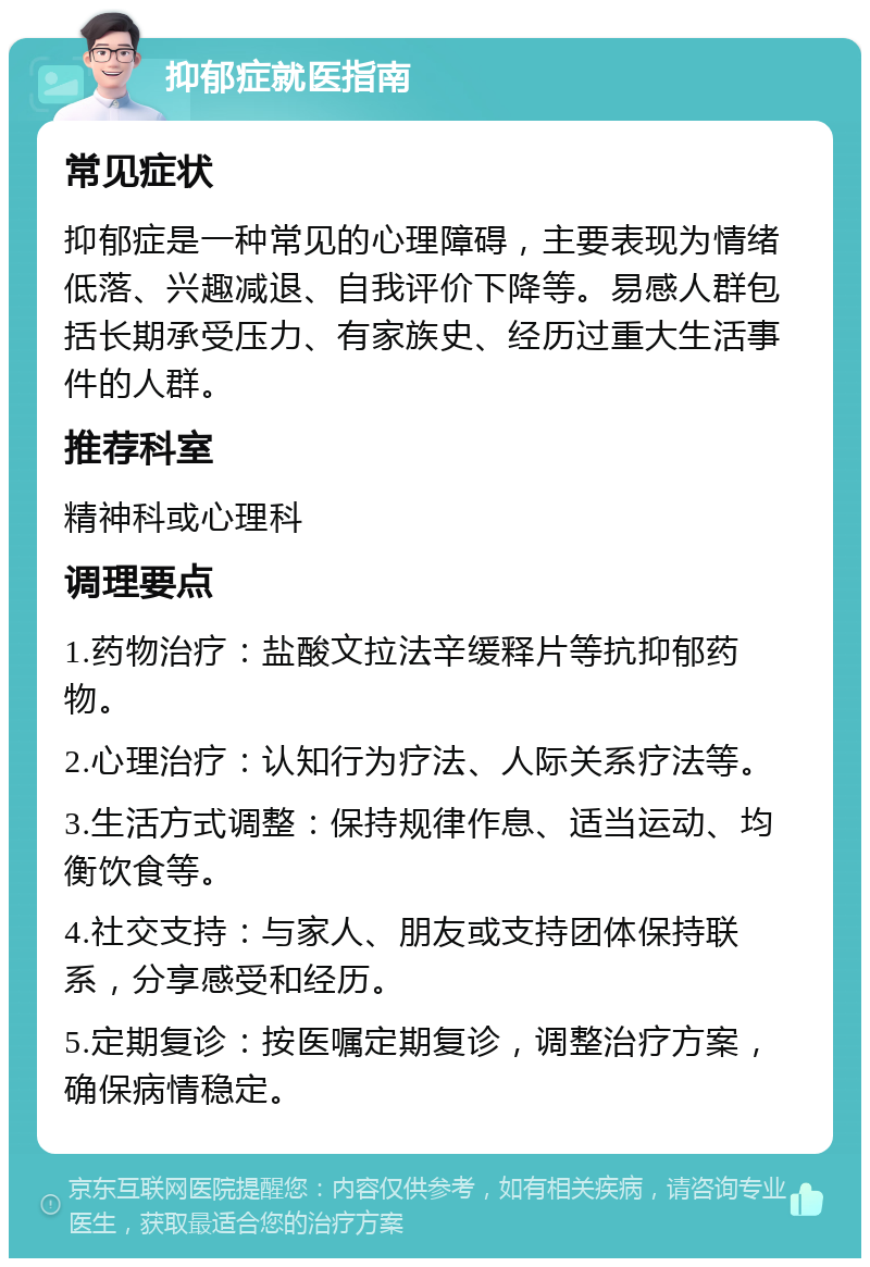 抑郁症就医指南 常见症状 抑郁症是一种常见的心理障碍，主要表现为情绪低落、兴趣减退、自我评价下降等。易感人群包括长期承受压力、有家族史、经历过重大生活事件的人群。 推荐科室 精神科或心理科 调理要点 1.药物治疗：盐酸文拉法辛缓释片等抗抑郁药物。 2.心理治疗：认知行为疗法、人际关系疗法等。 3.生活方式调整：保持规律作息、适当运动、均衡饮食等。 4.社交支持：与家人、朋友或支持团体保持联系，分享感受和经历。 5.定期复诊：按医嘱定期复诊，调整治疗方案，确保病情稳定。